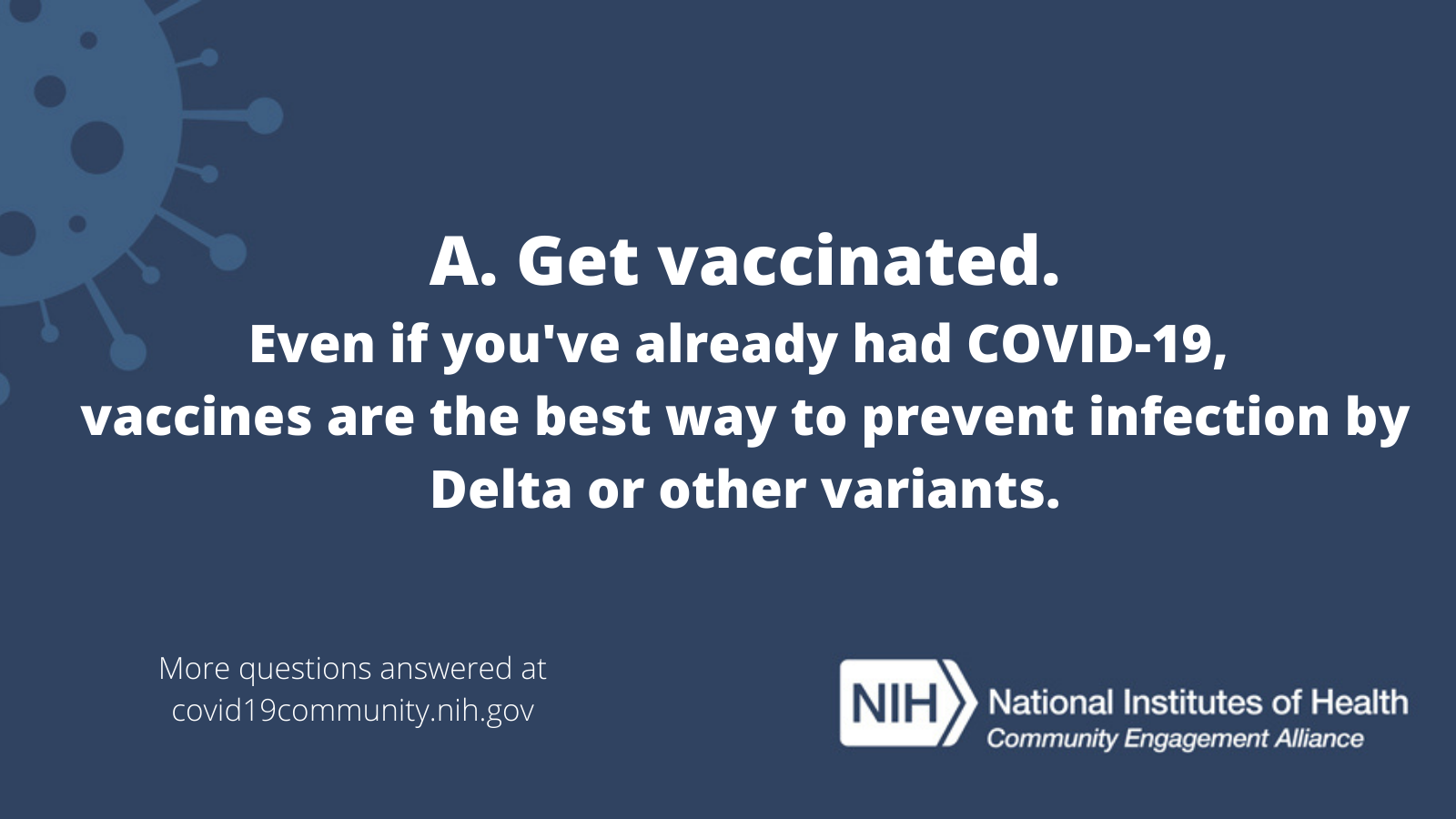 A. Get vaccinated. Even if you've already had COVID-19, vaccines are the best way to prevent infection by Delta or other variants. More vaccine questions answered at covid19community.nih.gov