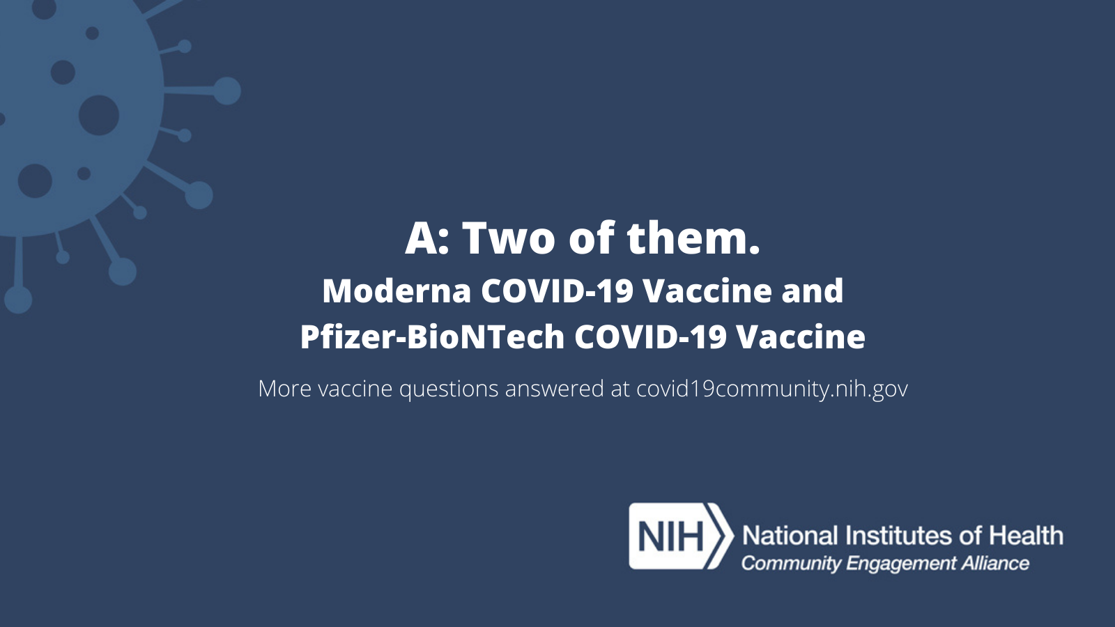 A: Two of them. Moderna COVID-19 Vaccine and Pfizer-BioNTech COVID-19 Vaccine. More vaccine questions answered at covid19community.nih.gov
