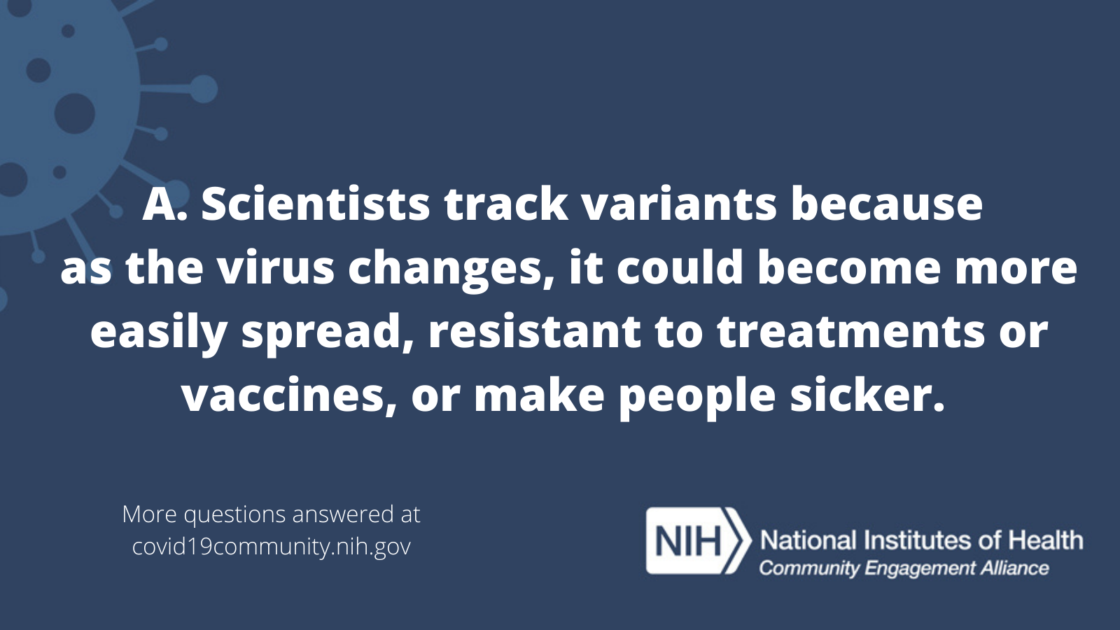 A. Scientists track variants because as the virus changes, it could become more easily spread, resistant to treatments or vaccines, or make people sicker. More vaccine questions answered at covid19community.nih.gov