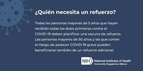 ¿Quién necesita un refuerzo? Todas las personas mayores de 5 años que hayan recibido todas las dosis primarias contra el COVID-19 deben planificar una vacuna de refuerzo. Las personas mayores de 50 años y las que corren el riesgo de padecer COVID-19 grave pueden beneficiarse también de un refuerzo adicional.