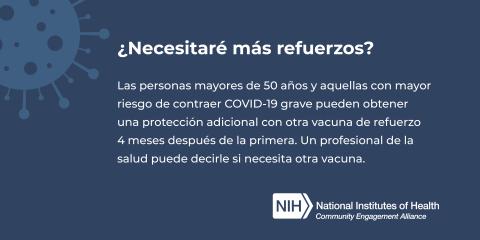 ¿Necesitaré más refuerzos? Las personas mayores de 50 años y aquellas con mayor riesgo de contraer COVID-19 grave pueden obtener una protección adicional con otra vacuna de refuerzo 4 meses después de la primera. Un profesional de la salud puede decirle si necesita otra vacuna.