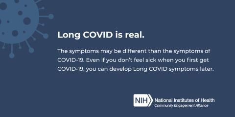 Long COVID is real. The symptoms may be different than the symptoms of COVID-19. Even if you don't feel sick when you first get COVID-19, you can develop Long COVID symptoms later.