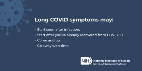 Long COVID symptoms may ; Start soon after infection ; Start after you've already recovered from COVID-19; Come and go. ; Go away with time.